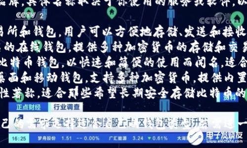比特币钱包有很多不同的类型和品牌，具体名称取决于你使用的服务或软件。以下是一些常见的比特币钱包名称：

1. **Coinbase**：一个流行的交易所和钱包，用户可以方便地存储、发送和接收比特币及其他加密货币。
2. **Blockchain.com**：一个著名的在线钱包，提供多种加密货币的存储和交易服务。
3. **Electrum**：一个轻量级的比特币钱包，以快速和简便的使用而闻名，适合熟悉比特币用户。
4. **Exodus**：一个用户友好的桌面和移动钱包，支持多种加密货币，提供内置交易功能。
5. **Trezor**：硬件钱包，以安全性著称，适合那些希望长期安全存储比特币的人。

这些钱包各有特点，用户应根据自己的需求选择适合自己的钱包类型。若需进一步了解某特定钱包，请告知！